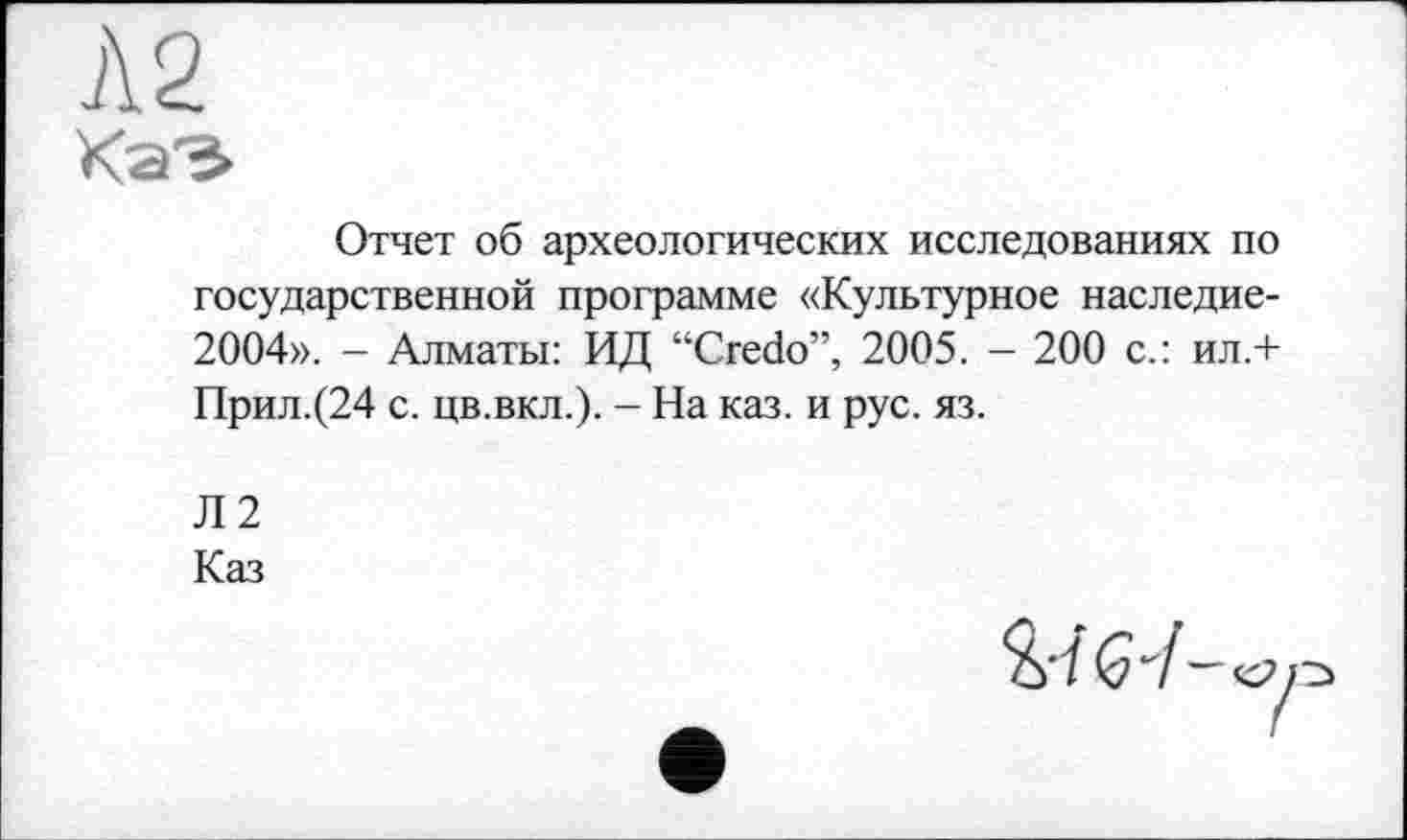 ﻿Л2
КаЭ
Отчет об археологических исследованиях по государственной программе «Культурное наследие-2004». - Алматы: ИД “Credo”, 2005. - 200 с.: ил.+ Прил.(24 с. цв.вкл.). - На каз. и рус. яз.
Л2
Каз